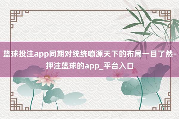 篮球投注app同期对统统嘣源天下的布局一目了然-押注篮球的app_平台入口