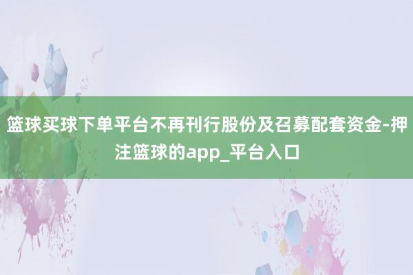 篮球买球下单平台不再刊行股份及召募配套资金-押注篮球的app_平台入口