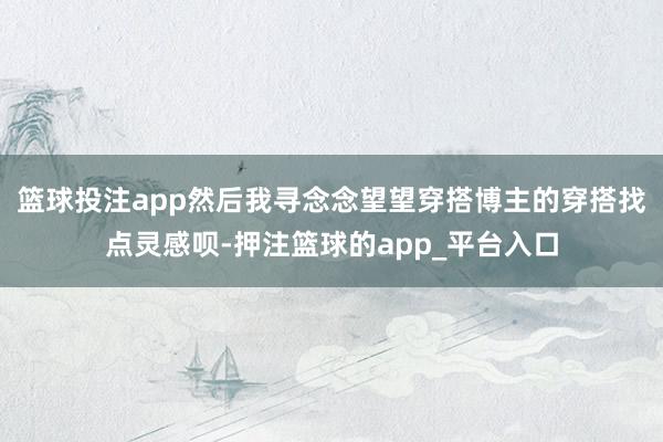 篮球投注app然后我寻念念望望穿搭博主的穿搭找点灵感呗-押注篮球的app_平台入口