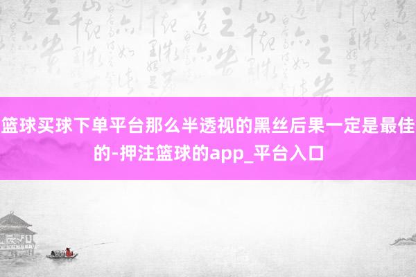 篮球买球下单平台那么半透视的黑丝后果一定是最佳的-押注篮球的app_平台入口