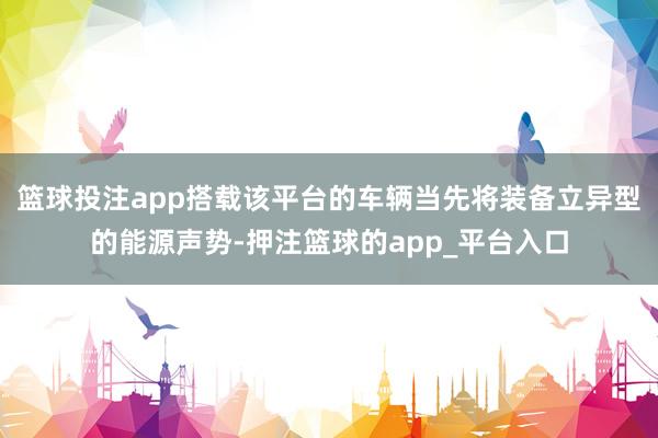 篮球投注app搭载该平台的车辆当先将装备立异型的能源声势-押注篮球的app_平台入口