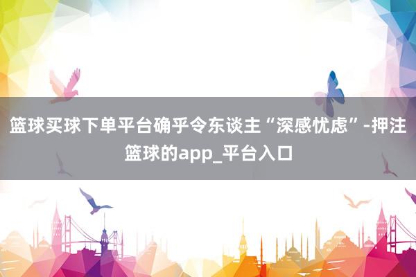 篮球买球下单平台确乎令东谈主“深感忧虑”-押注篮球的app_平台入口