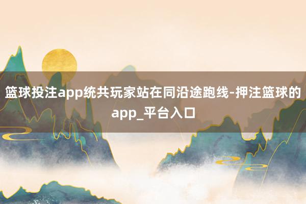 篮球投注app统共玩家站在同沿途跑线-押注篮球的app_平台入口