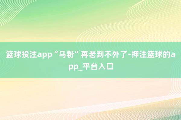 篮球投注app“马粉”再老到不外了-押注篮球的app_平台入口