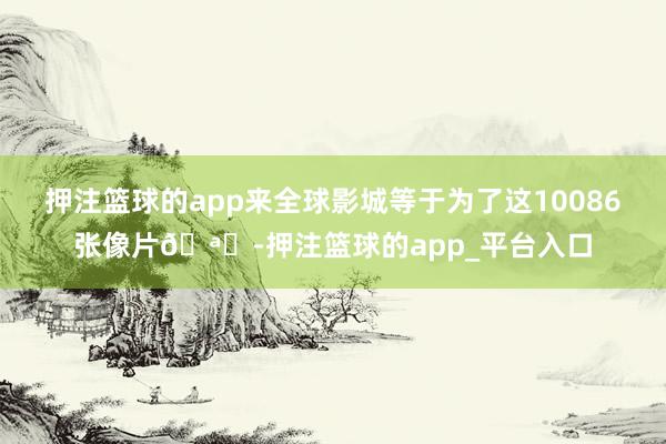 押注篮球的app来全球影城等于为了这10086张像片🪄-押注篮球的app_平台入口
