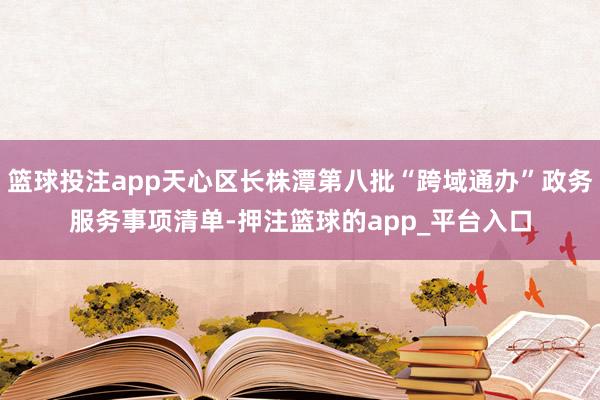 篮球投注app天心区长株潭第八批“跨域通办”政务服务事项清单-押注篮球的app_平台入口