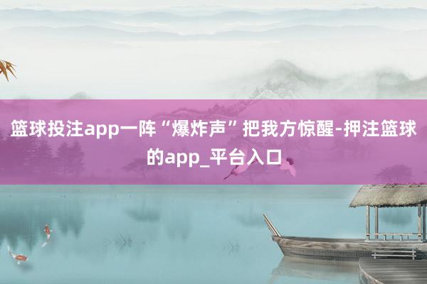 篮球投注app一阵“爆炸声”把我方惊醒-押注篮球的app_平台入口