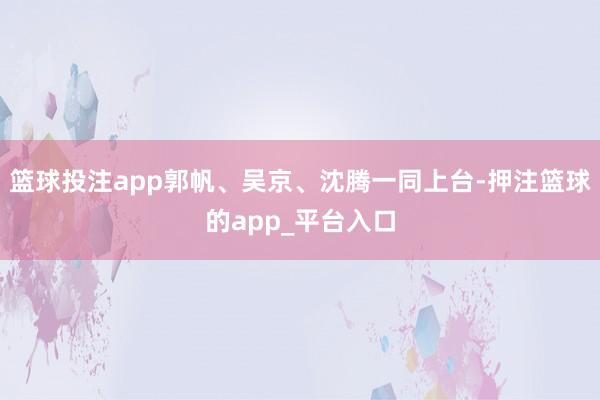 篮球投注app郭帆、吴京、沈腾一同上台-押注篮球的app_平台入口