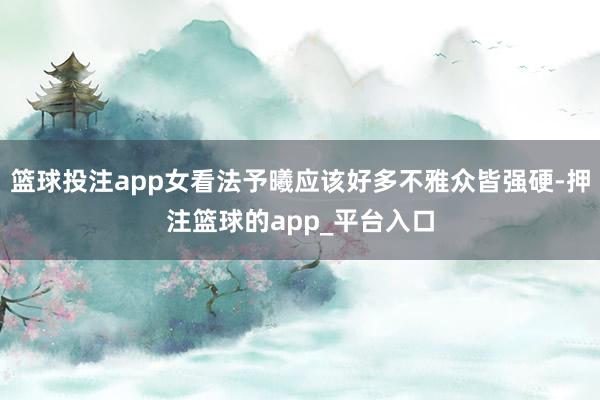 篮球投注app女看法予曦应该好多不雅众皆强硬-押注篮球的app_平台入口