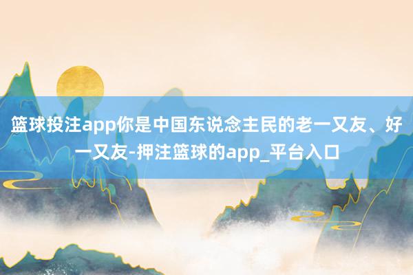 篮球投注app你是中国东说念主民的老一又友、好一又友-押注篮球的app_平台入口