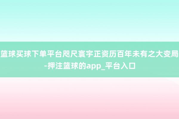 篮球买球下单平台咫尺寰宇正资历百年未有之大变局-押注篮球的app_平台入口