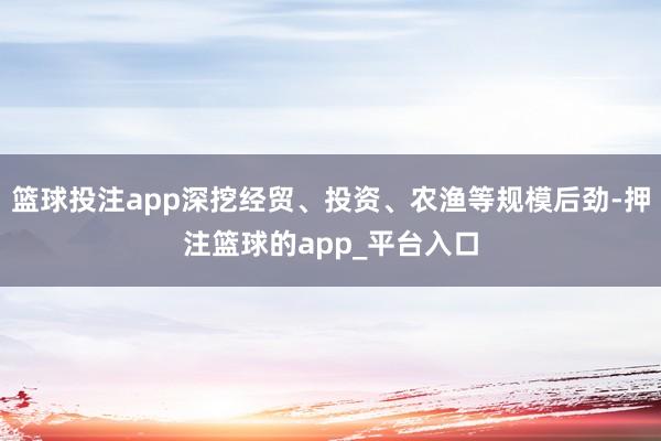 篮球投注app深挖经贸、投资、农渔等规模后劲-押注篮球的app_平台入口