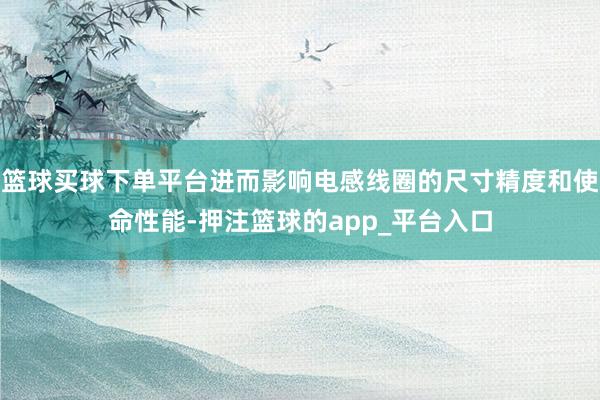 篮球买球下单平台进而影响电感线圈的尺寸精度和使命性能-押注篮球的app_平台入口