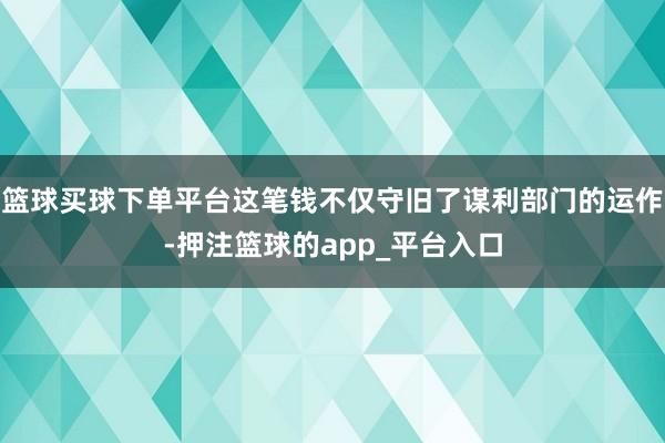 篮球买球下单平台这笔钱不仅守旧了谋利部门的运作-押注篮球的app_平台入口