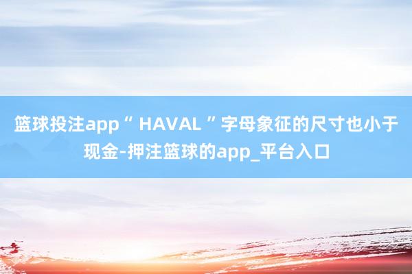 篮球投注app“ HAVAL ”字母象征的尺寸也小于现金-押注篮球的app_平台入口