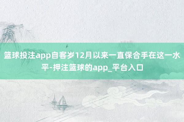 篮球投注app自客岁12月以来一直保合手在这一水平-押注篮球的app_平台入口