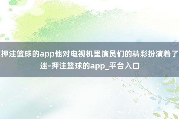 押注篮球的app他对电视机里演员们的精彩扮演着了迷-押注篮球的app_平台入口