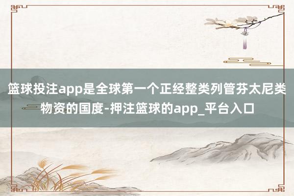 篮球投注app是全球第一个正经整类列管芬太尼类物资的国度-押注篮球的app_平台入口