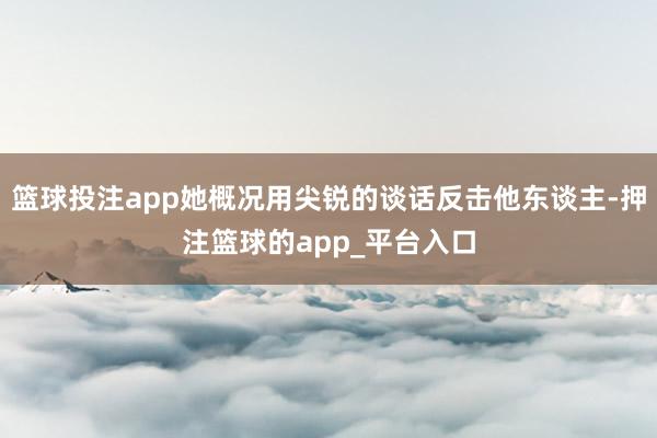 篮球投注app她概况用尖锐的谈话反击他东谈主-押注篮球的app_平台入口
