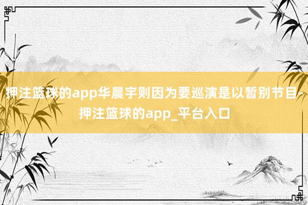 押注篮球的app华晨宇则因为要巡演是以暂别节目-押注篮球的app_平台入口