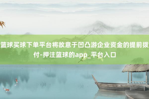 篮球买球下单平台将故意于凹凸游企业资金的提前拨付-押注篮球的app_平台入口
