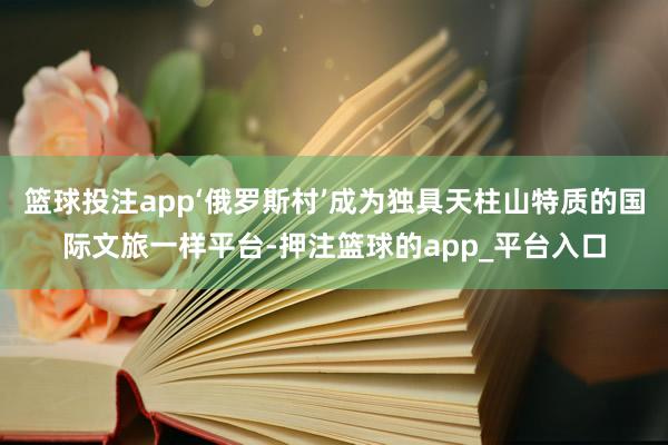 篮球投注app‘俄罗斯村’成为独具天柱山特质的国际文旅一样平台-押注篮球的app_平台入口