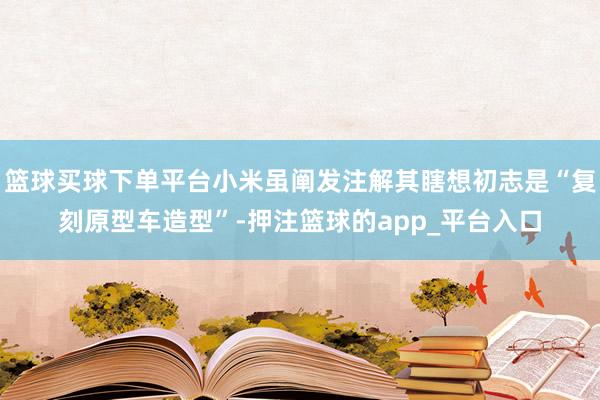 篮球买球下单平台小米虽阐发注解其瞎想初志是“复刻原型车造型”-押注篮球的app_平台入口
