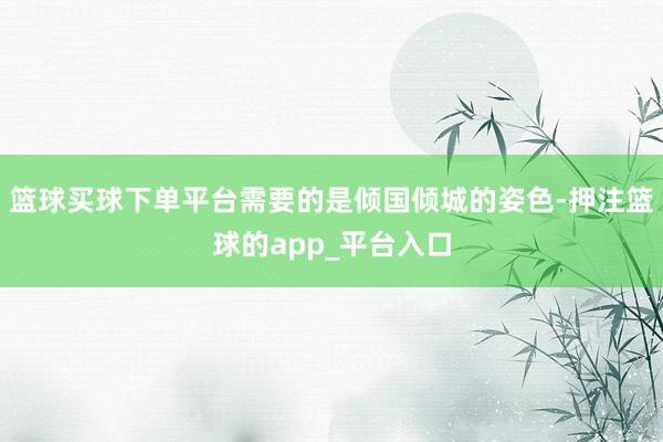 篮球买球下单平台需要的是倾国倾城的姿色-押注篮球的app_平台入口