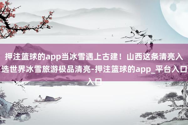 押注篮球的app当冰雪遇上古建！山西这条清亮入选世界冰雪旅游极品清亮-押注篮球的app_平台入口
