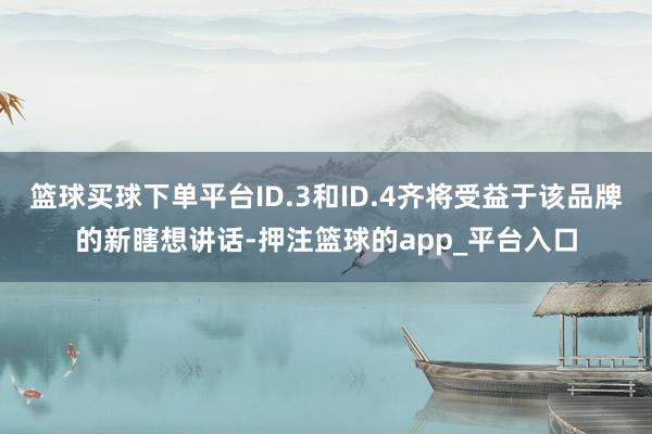 篮球买球下单平台ID.3和ID.4齐将受益于该品牌的新瞎想讲话-押注篮球的app_平台入口