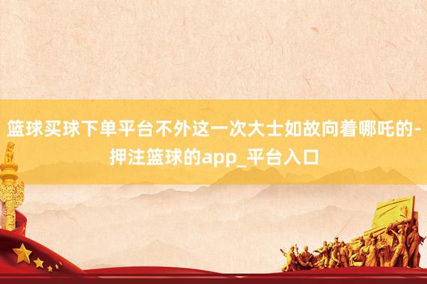 篮球买球下单平台不外这一次大士如故向着哪吒的-押注篮球的app_平台入口