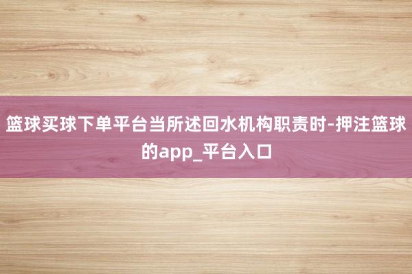 篮球买球下单平台当所述回水机构职责时-押注篮球的app_平台入口