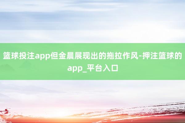 篮球投注app但金晨展现出的拖拉作风-押注篮球的app_平台入口