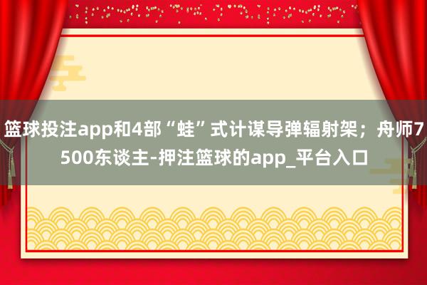 篮球投注app和4部“蛙”式计谋导弹辐射架；舟师7500东谈主-押注篮球的app_平台入口