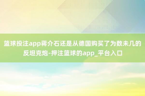 篮球投注app蒋介石还是从德国购买了为数未几的反坦克炮-押注篮球的app_平台入口