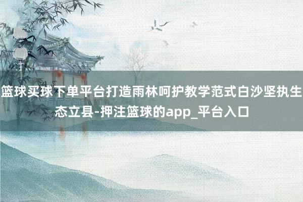 篮球买球下单平台打造雨林呵护教学范式白沙坚执生态立县-押注篮球的app_平台入口