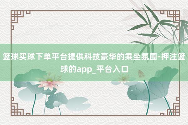 篮球买球下单平台提供科技豪华的乘坐氛围-押注篮球的app_平台入口