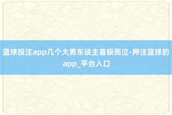 篮球投注app几个大男东谈主喜极而泣-押注篮球的app_平台入口