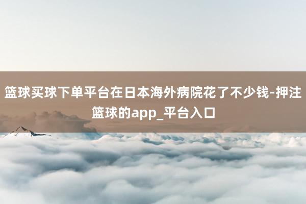 篮球买球下单平台在日本海外病院花了不少钱-押注篮球的app_平台入口