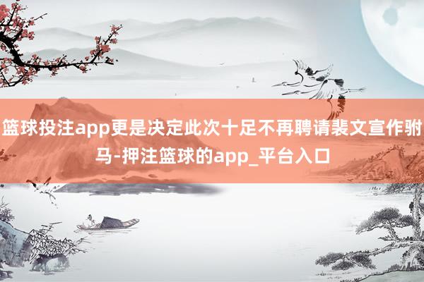 篮球投注app更是决定此次十足不再聘请裴文宣作驸马-押注篮球的app_平台入口