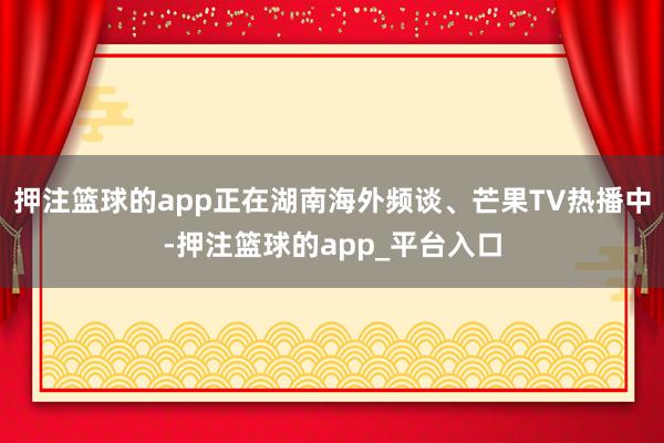 押注篮球的app正在湖南海外频谈、芒果TV热播中-押注篮球的app_平台入口