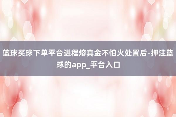 篮球买球下单平台进程熔真金不怕火处置后-押注篮球的app_平台入口