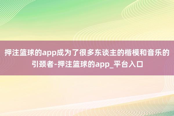 押注篮球的app成为了很多东谈主的楷模和音乐的引颈者-押注篮球的app_平台入口