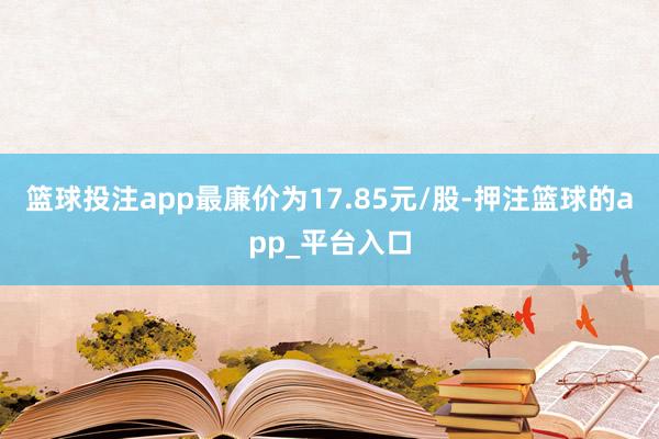 篮球投注app最廉价为17.85元/股-押注篮球的app_平台入口