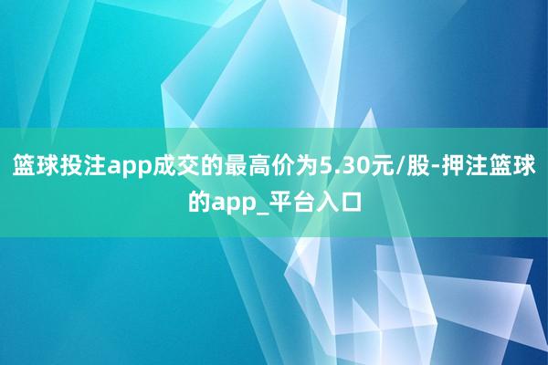 篮球投注app成交的最高价为5.30元/股-押注篮球的app_平台入口
