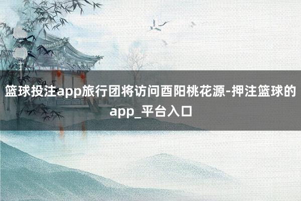 篮球投注app旅行团将访问酉阳桃花源-押注篮球的app_平台入口