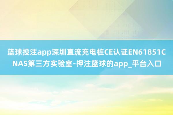 篮球投注app深圳直流充电桩CE认证EN61851CNAS第三方实验室-押注篮球的app_平台入口