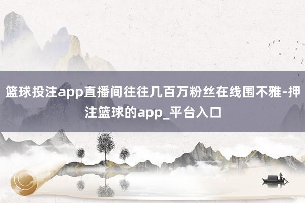 篮球投注app直播间往往几百万粉丝在线围不雅-押注篮球的app_平台入口