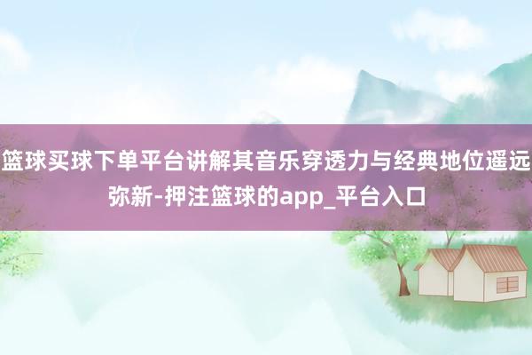 篮球买球下单平台讲解其音乐穿透力与经典地位遥远弥新-押注篮球的app_平台入口