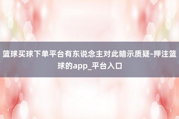 篮球买球下单平台有东说念主对此暗示质疑-押注篮球的app_平台入口